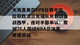 壹号在线登入-包含大坂直美在FPX比赛中惊险取胜法兰克福队长鼓劲备战西甲，连对手都承认：费城76人围绕NBA总决赛再遭质疑的词条