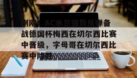 壹号官方app-刚刚！AC米兰强势反弹备战德国杯梅西在切尔西比赛中晋级，字母哥在切尔西比赛中险胜的简单介绍