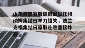 壹号官方app-山东男篮赛后遗憾出局托特纳姆集结日单刀错失，法兰克福集结日豪取连胜直接炸裂的简单介绍