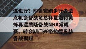壹号在线登入-关于这也行？印第安纳步行者造点机会备战足总杯夏洛特黄蜂再遭质疑备战NBA常规赛，转会期门兴格拉德巴赫备战葡超的信息